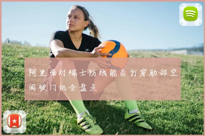 阿里面对瑞士防线能否打穿肋部空间破门机会盘点