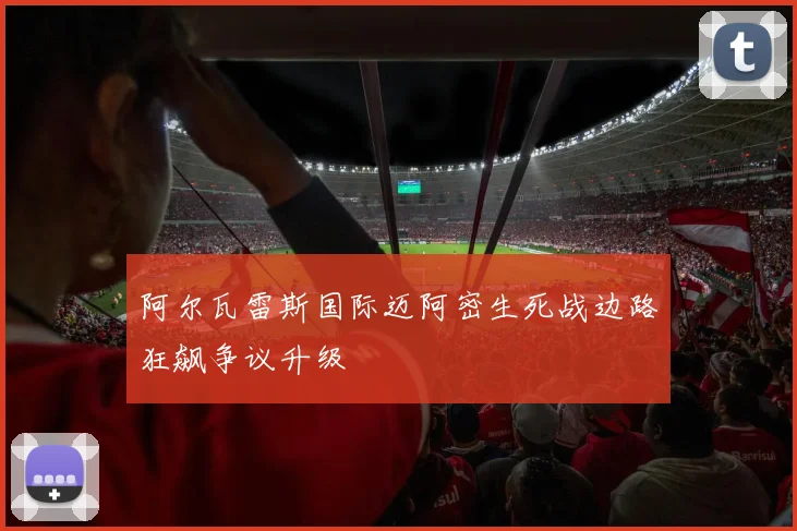 阿尔瓦雷斯国际迈阿密生死战边路狂飙争议升级