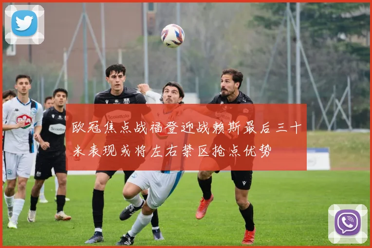 欧冠焦点战福登迎战赖斯最后三十米表现或将左右禁区抢点优势
