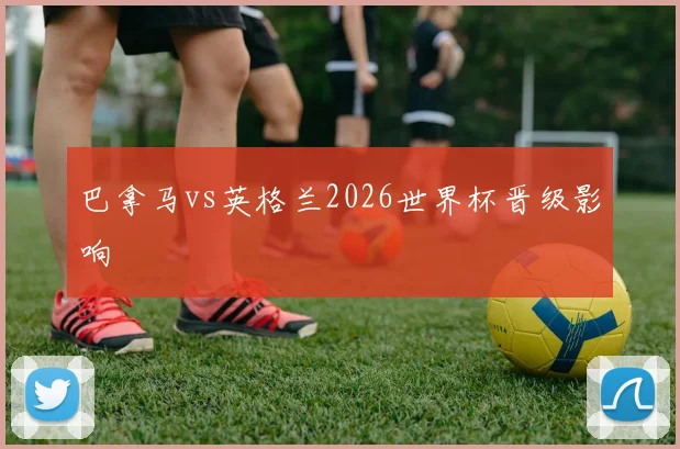 巴拿马vs英格兰2026世界杯晋级影响
