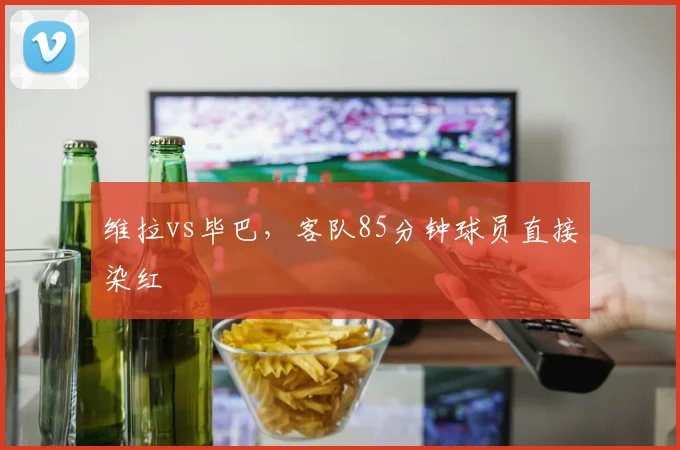 维拉vs毕巴,客队85分钟球员直接染红