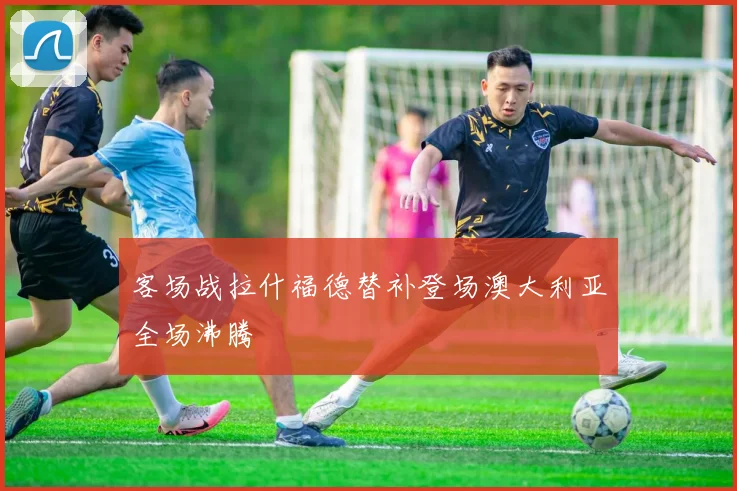 客场战拉什福德替补登场澳大利亚全场沸腾