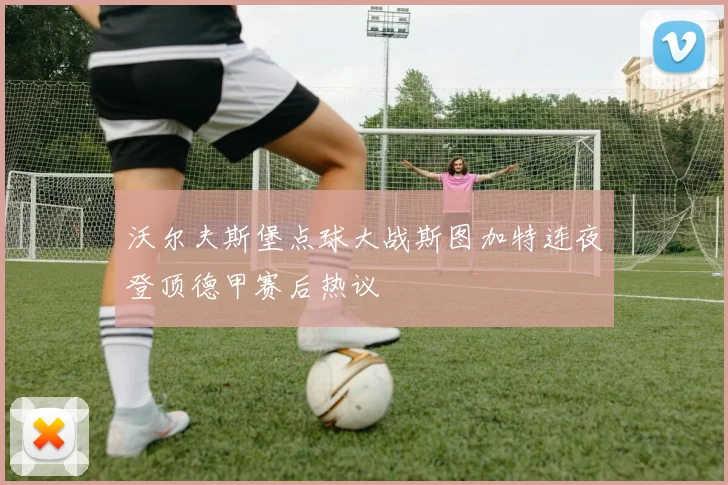沃尔夫斯堡点球大战斯图加特连夜登顶德甲赛后热议