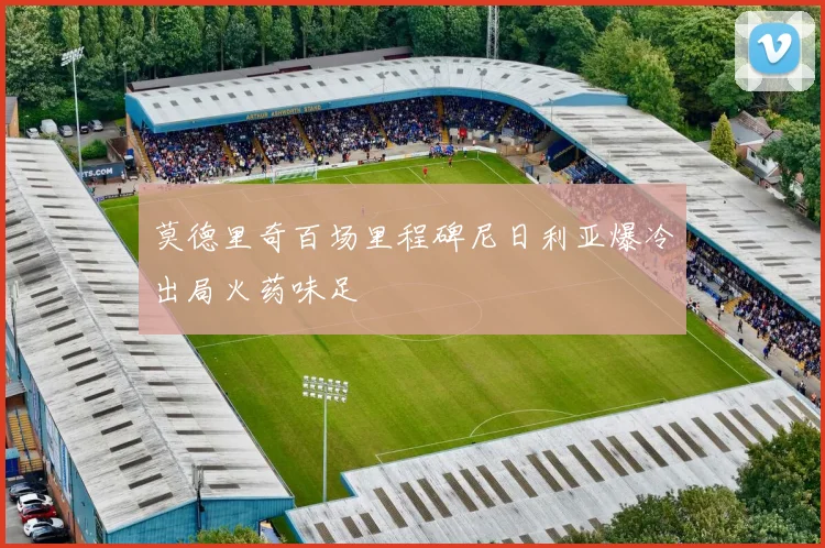 莫德里奇百场里程碑尼日利亚爆冷出局火药味足