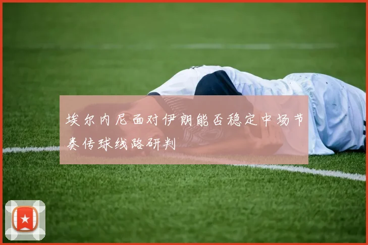 埃尔内尼面对伊朗能否稳定中场节奏传球线路研判