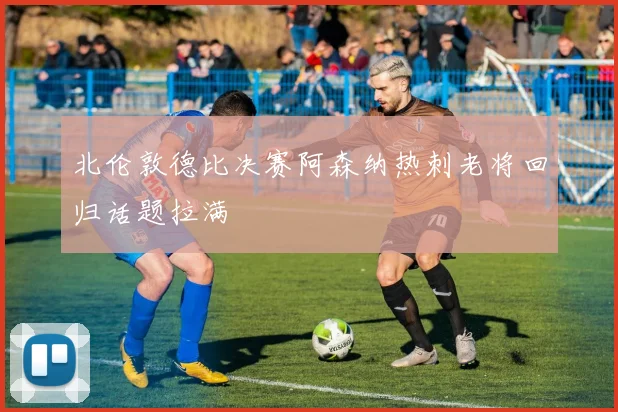 北伦敦德比决赛阿森纳热刺老将回归话题拉满