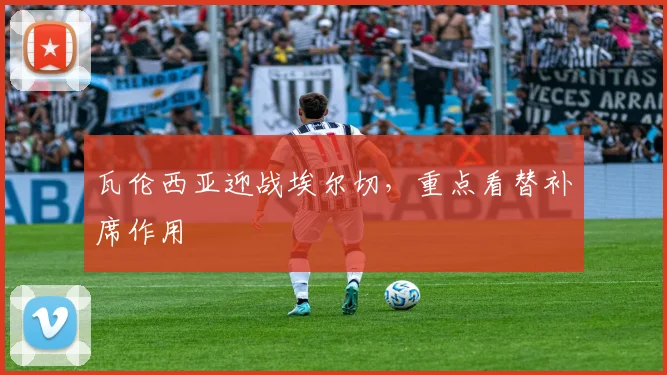 瓦伦西亚迎战埃尔切,重点看替补席作用