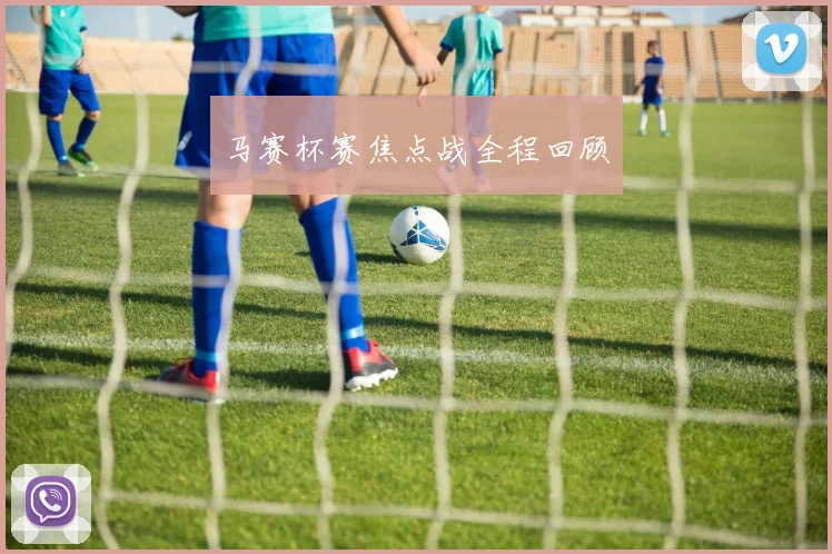 马赛杯赛焦点战全程回顾 - 安博体育APP最新版本