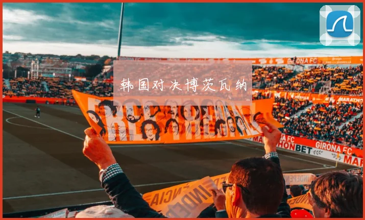 韩国对决博茨瓦纳 - 安博体育APP最新版本