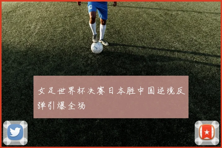 女足世界杯决赛日本胜中国逆境反弹引爆全场