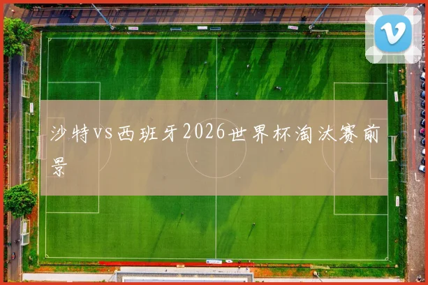 沙特vs西班牙2026世界杯淘汰赛前景