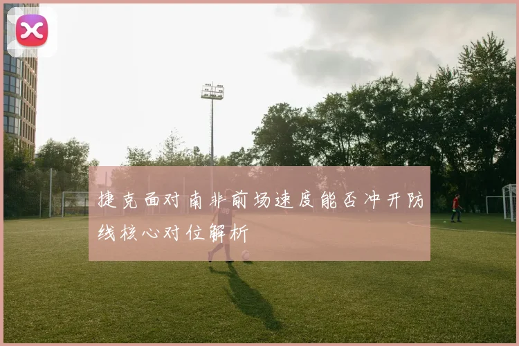 捷克面对南非前场速度能否冲开防线核心对位解析