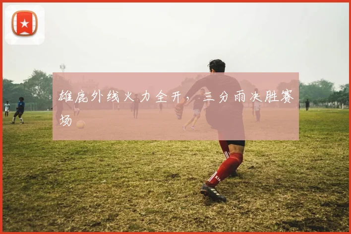 雄鹿外线火力全开，三分雨决胜赛场 - 安博体育APP最新版本