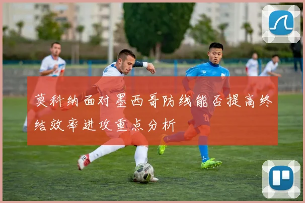 莫科纳面对墨西哥防线能否提高终结效率进攻重点分析
