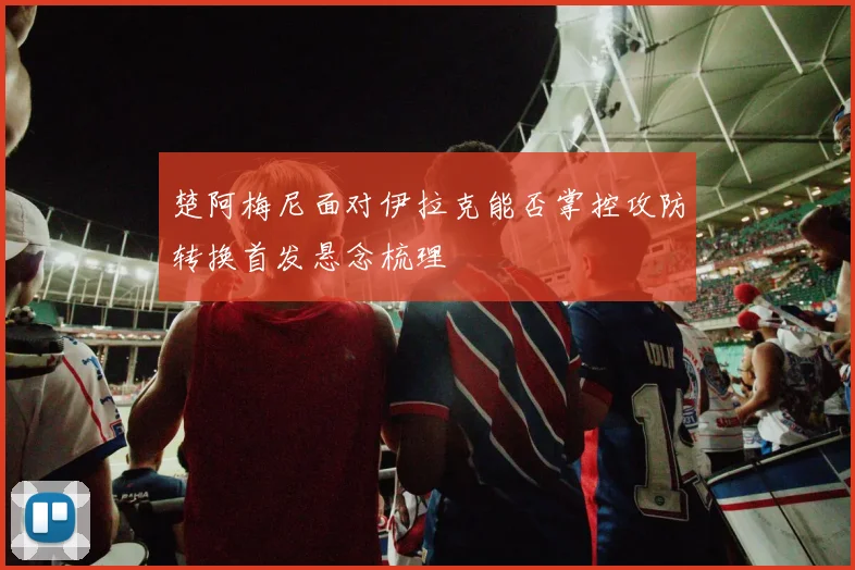 楚阿梅尼面对伊拉克能否掌控攻防转换首发悬念梳理