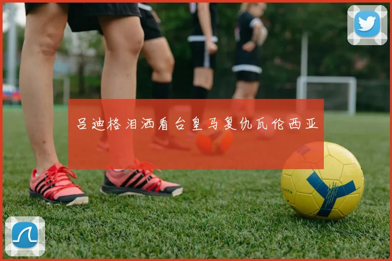 吕迪格泪洒看台皇马复仇瓦伦西亚