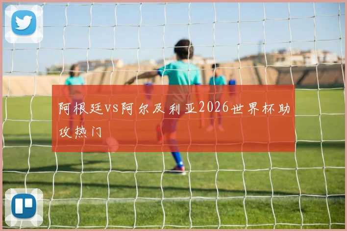 阿根廷vs阿尔及利亚2026世界杯助攻热门