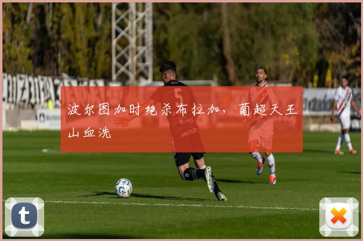 波尔图加时绝杀布拉加，葡超天王山血洗