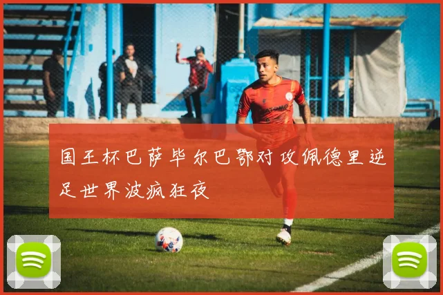 国王杯巴萨毕尔巴鄂对攻佩德里逆足世界波疯狂夜