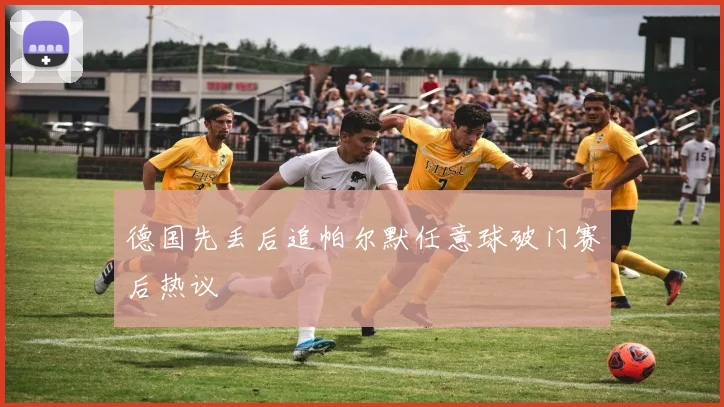 德国先丢后追帕尔默任意球破门赛后热议