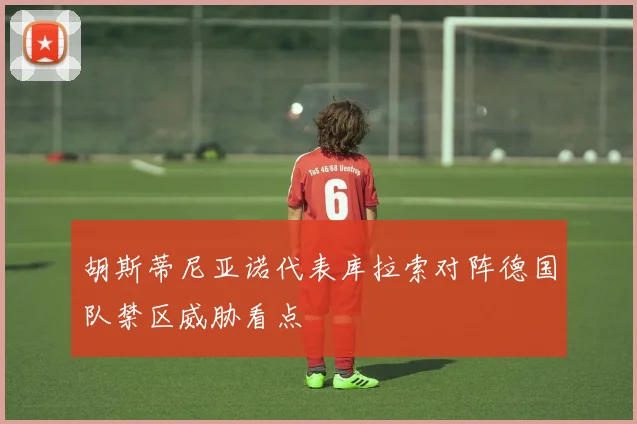 胡斯蒂尼亚诺代表库拉索对阵德国队禁区威胁看点