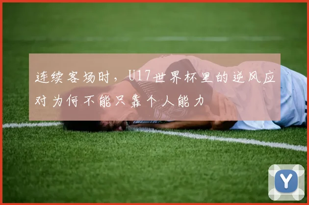 连续客场时，U17世界杯里的逆风应对为何不能只靠个人能力