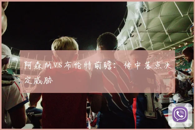 阿森纳vs布伦特前瞻：传中落点决定威胁