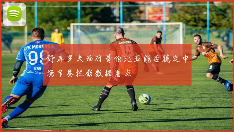 舒库罗夫面对哥伦比亚能否稳定中场节奏拦截数据看点