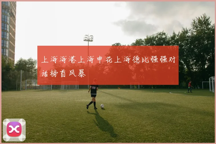 上海海港上海申花上海德比强强对话榜首风暴
