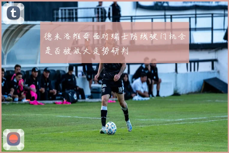 德米洛维奇面对瑞士防线破门机会是否被放大走势研判