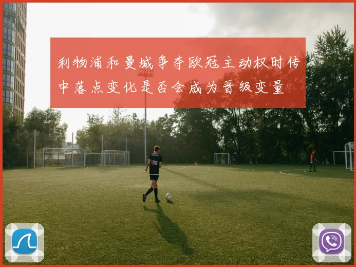 利物浦和曼城争夺欧冠主动权时传中落点变化是否会成为晋级变量