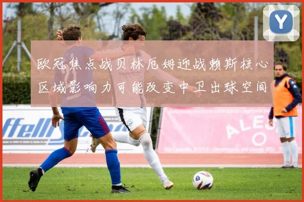 欧冠焦点战贝林厄姆迎战赖斯核心区域影响力可能改变中卫出球空间