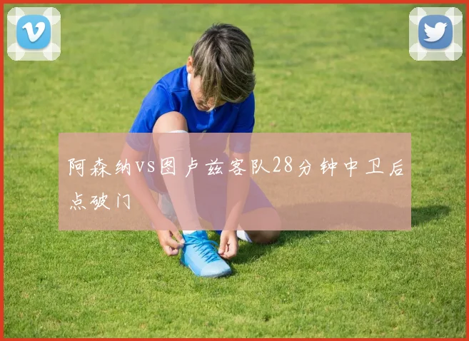 阿森纳vs图卢兹客队28分钟中卫后点破门
