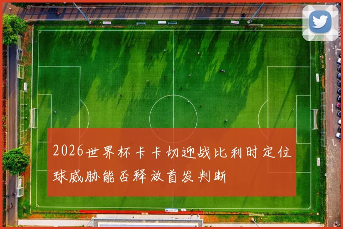2026世界杯卡卡切迎战比利时定位球威胁能否释放首发判断