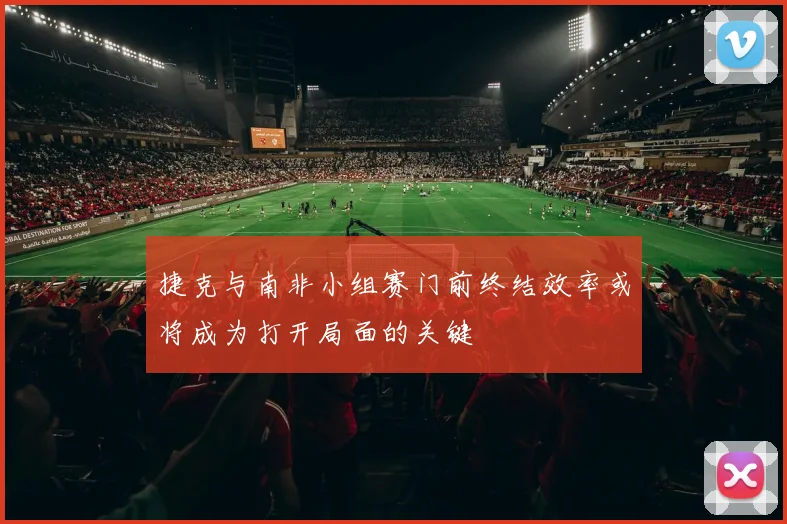 捷克与南非小组赛门前终结效率或将成为打开局面的关键