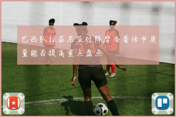 巴西队拉菲尼亚对阵摩洛哥传中质量能否提高重点盘点