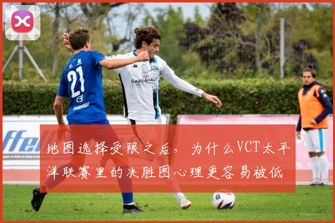 地图选择受限之后，为什么VCT太平洋联赛里的决胜图心理更容易被低估