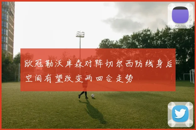 欧冠勒沃库森对阵切尔西防线身后空间有望改变两回合走势