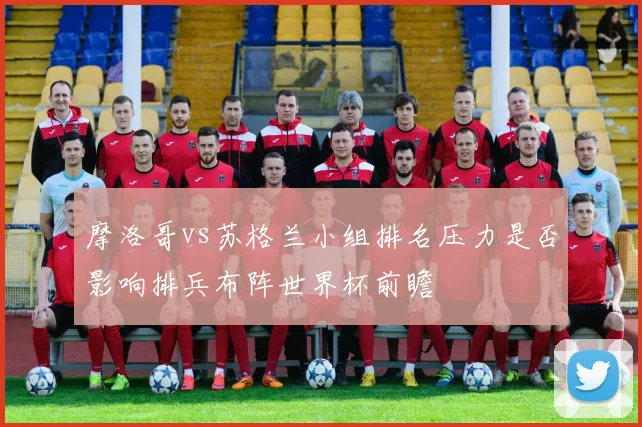 摩洛哥vs苏格兰小组排名压力是否影响排兵布阵世界杯前瞻