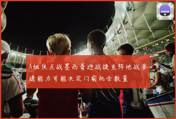 A组焦点战墨西哥迎战捷克阵地战渗透能力可能决定门前机会数量