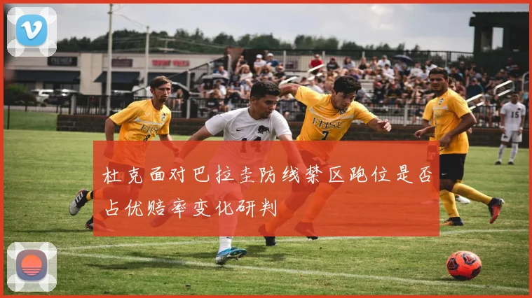 杜克面对巴拉圭防线禁区跑位是否占优赔率变化研判