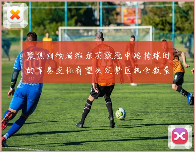 聚焦利物浦维尔茨欧冠中路持球时的节奏变化有望决定禁区机会数量