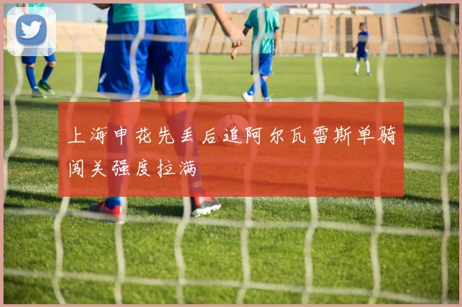 上海申花先丢后追阿尔瓦雷斯单骑闯关强度拉满