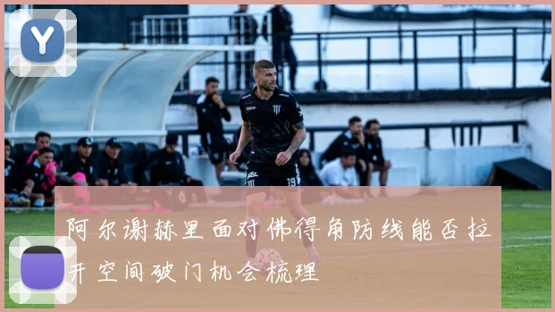 阿尔谢赫里面对佛得角防线能否拉开空间破门机会梳理