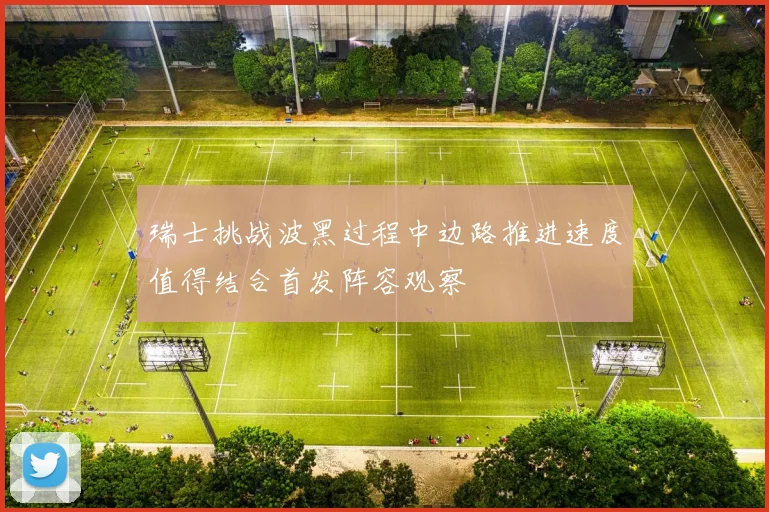 瑞士挑战波黑过程中边路推进速度值得结合首发阵容观察