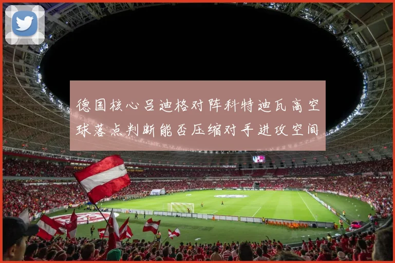 德国核心吕迪格对阵科特迪瓦高空球落点判断能否压缩对手进攻空间