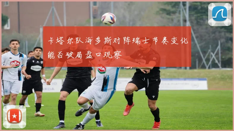 卡塔尔队海多斯对阵瑞士节奏变化能否破局盘口观察