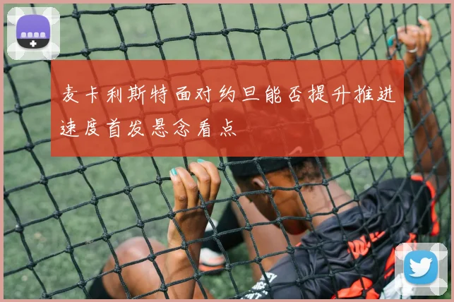 麦卡利斯特面对约旦能否提升推进速度首发悬念看点