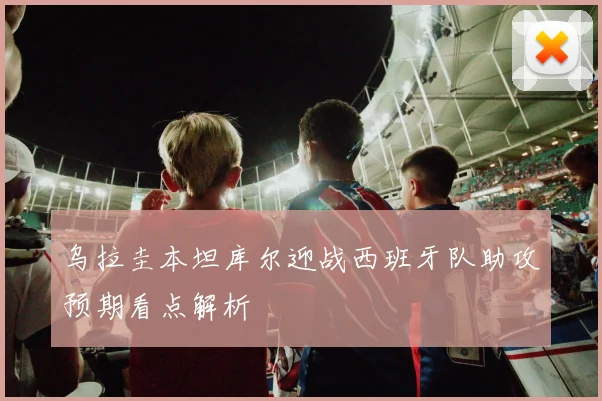 乌拉圭本坦库尔迎战西班牙队助攻预期看点解析