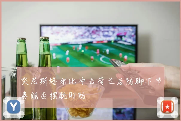 突尼斯塔尔比冲击荷兰后防脚下节奏能否摆脱盯防